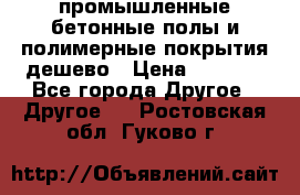 промышленные бетонные полы и полимерные покрытия дешево › Цена ­ 1 008 - Все города Другое » Другое   . Ростовская обл.,Гуково г.